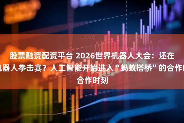股票融资配资平台 2026世界机器人大会：还在看机器人拳击赛？人工智能开始进入“蚂蚁搭桥”的合作时刻