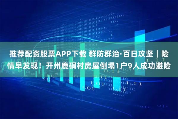 推荐配资股票APP下载 群防群治·百日攻坚｜险情早发现！开州鹿硐村房屋倒塌1户9人成功避险
