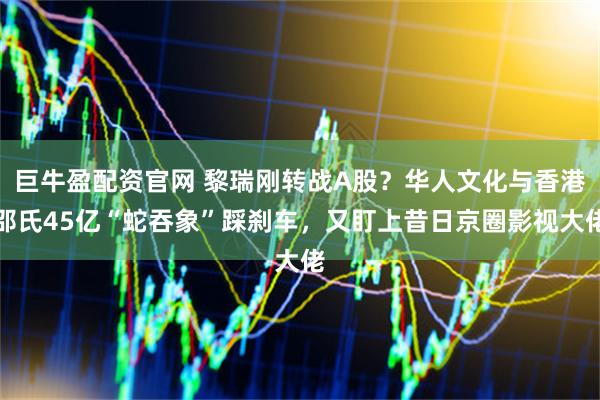 巨牛盈配资官网 黎瑞刚转战A股？华人文化与香港邵氏45亿“蛇吞象”踩刹车，又盯上昔日京圈影视大佬