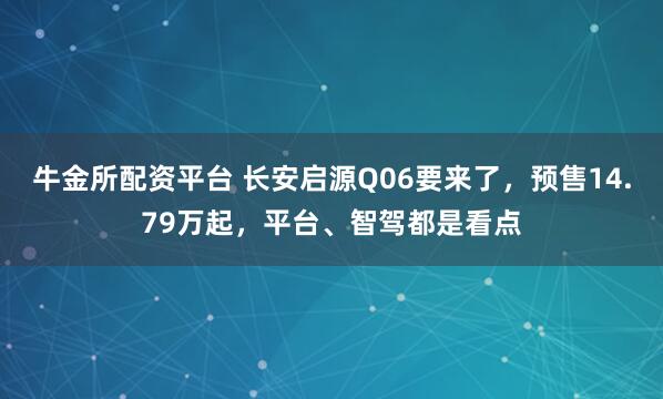 牛金所配资平台 长安启源Q06要来了，预售14.79万起，平台、智驾都是看点