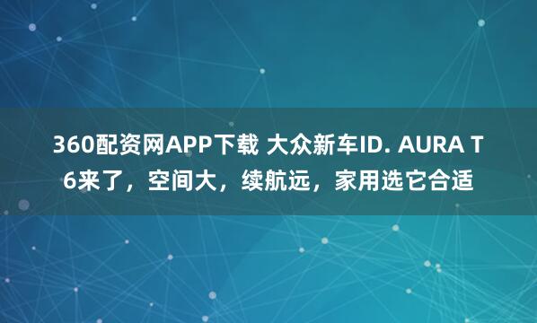360配资网APP下载 大众新车ID. AURA T6来了，空间大，续航远，家用选它合适